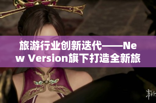 旅游行业创新迭代——New Version旗下打造全新旅游线路