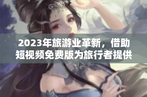2023年旅游业革新，借助短视频免费版为旅行者提供更丰富的视觉体验