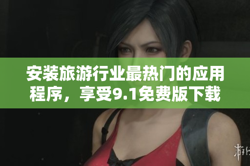 安装旅游行业最热门的应用程序，享受9.1免费版下载安装！