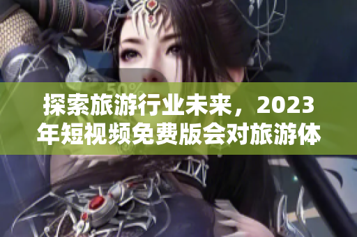 探索旅游行业未来，2023年短视频免费版会对旅游体验带来怎样的影响？
