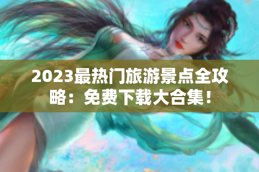2023最热门旅游景点全攻略：免费下载大合集！