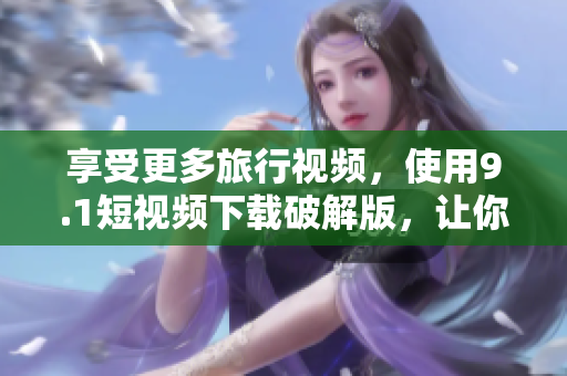 享受更多旅行视频，使用9.1短视频下载破解版，让你的旅游体验更有趣。