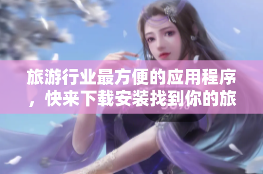旅游行业最方便的应用程序，快来下载安装找到你的旅程！