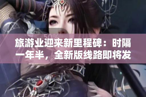 旅游业迎来新里程碑：时隔一年半，全新版线路即将发布！