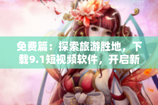 免费篇：探索旅游胜地，下载9.1短视频软件，开启新一轮旅行视频记录