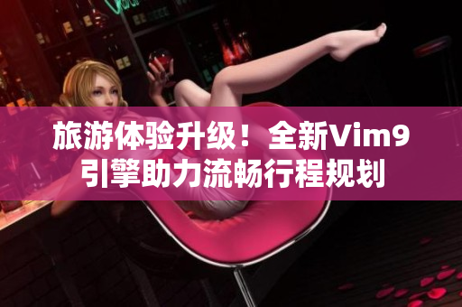 旅游体验升级！全新Vim9引擎助力流畅行程规划