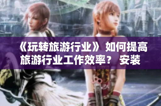 《玩转旅游行业》 如何提高旅游行业工作效率？ 安装v9.1 短视频素材即刻行动