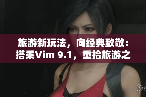 旅游新玩法，向经典致敬：搭乘Vim 9.1，重拾旅游之父所走之路