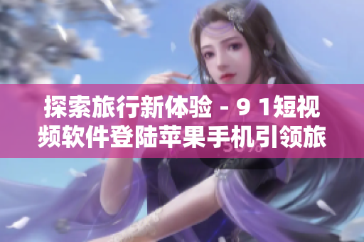 探索旅行新体验 - 9 1短视频软件登陆苹果手机引领旅游行业