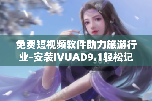 免费短视频软件助力旅游行业-安装IVUAD9.1轻松记录旅行足迹