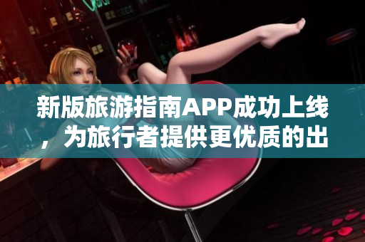 新版旅游指南APP成功上线，为旅行者提供更优质的出游体验