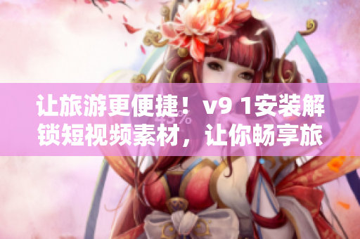 让旅游更便捷！v9 1安装解锁短视频素材，让你畅享旅行美好！