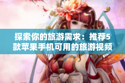 探索你的旅游需求：推荐5款苹果手机可用的旅游视频软件