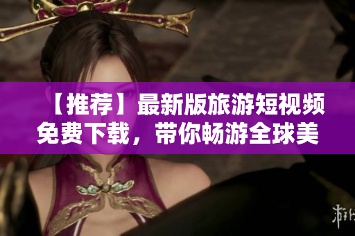 【推荐】最新版旅游短视频免费下载，带你畅游全球美景！