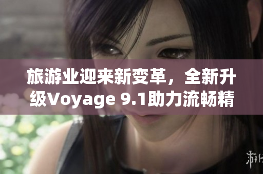旅游业迎来新变革，全新升级Voyage 9.1助力流畅精准规划