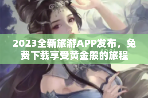 2023全新旅游APP发布，免费下载享受黄金般的旅程