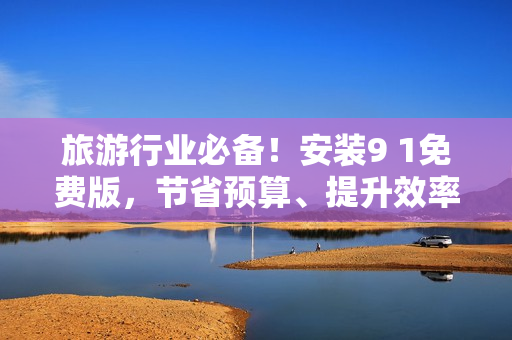 旅游行业必备！安装9 1免费版，节省预算、提升效率！
