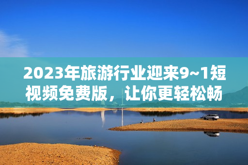 2023年旅游行业迎来9~1短视频免费版，让你更轻松畅游美景