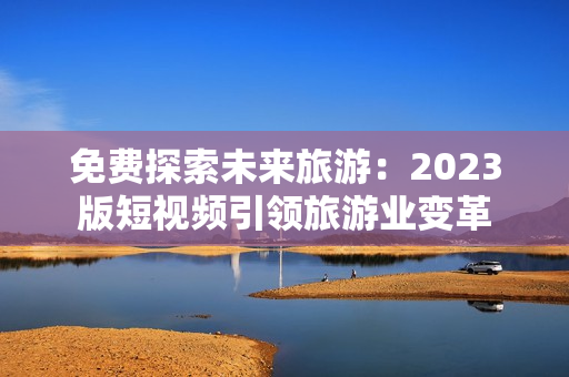 免费探索未来旅游：2023版短视频引领旅游业变革