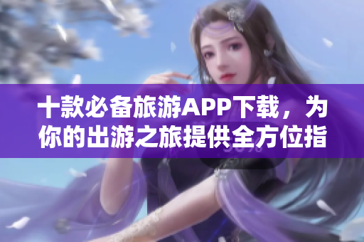 十款必备旅游APP下载，为你的出游之旅提供全方位指南！