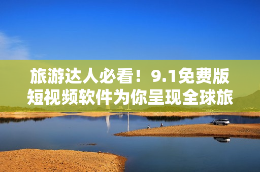 旅游达人必看！9.1免费版短视频软件为你呈现全球旅行趣闻！