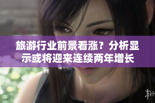 旅游行业前景看涨？分析显示或将迎来连续两年增长