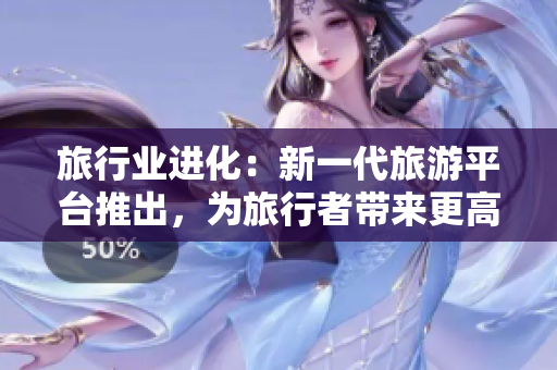 旅行业进化：新一代旅游平台推出，为旅行者带来更高效的旅行体验