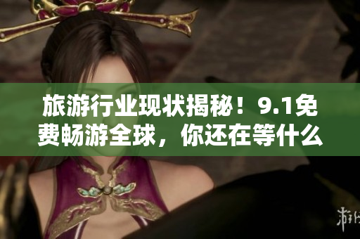 旅游行业现状揭秘！9.1免费畅游全球，你还在等什么？