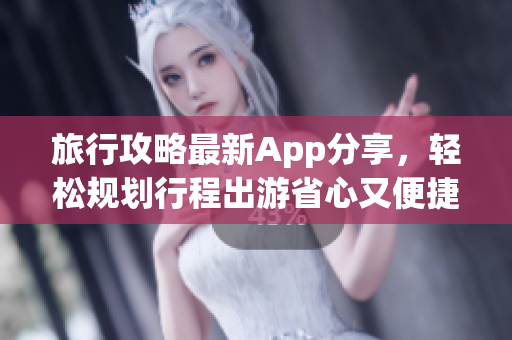 旅行攻略最新App分享，轻松规划行程出游省心又便捷！