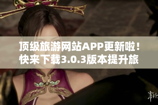 顶级旅游网站APP更新啦！快来下载3.0.3版本提升旅游体验！