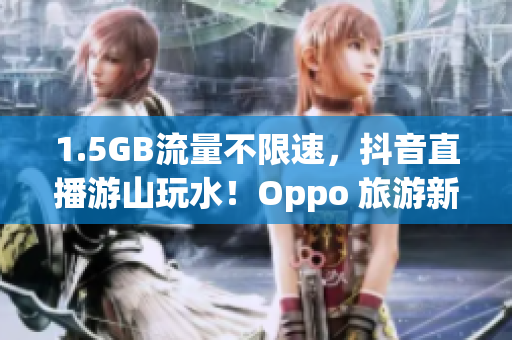 1.5GB流量不限速，抖音直播游山玩水！Oppo 旅游新体验