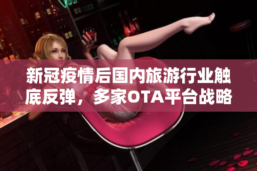 新冠疫情后国内旅游行业触底反弹，多家OTA平台战略调整