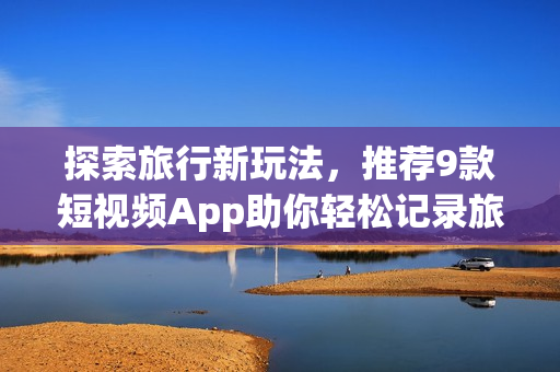 探索旅行新玩法，推荐9款短视频App助你轻松记录旅程