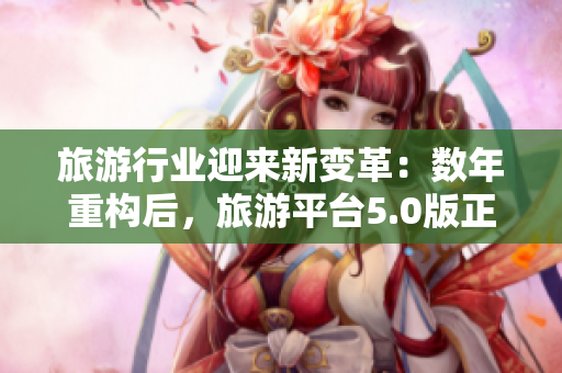 旅游行业迎来新变革：数年重构后，旅游平台5.0版正式发布