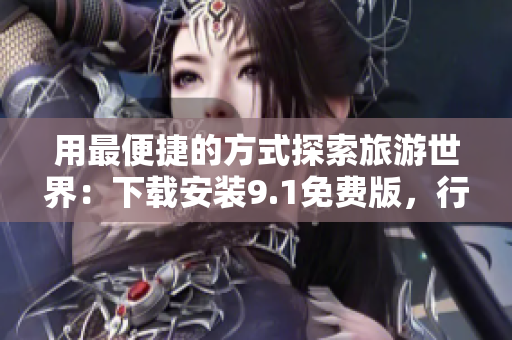 用最便捷的方式探索旅游世界：下载安装9.1免费版，行走世界风光
