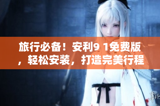 旅行必备！安利9 1免费版，轻松安装，打造完美行程