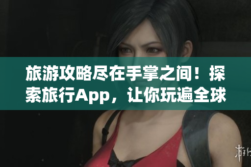 旅游攻略尽在手掌之间！探索旅行App，让你玩遍全球！
