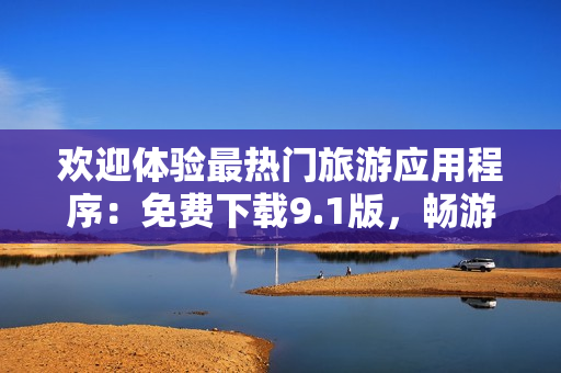 欢迎体验最热门旅游应用程序：免费下载9.1版，畅游全球美景