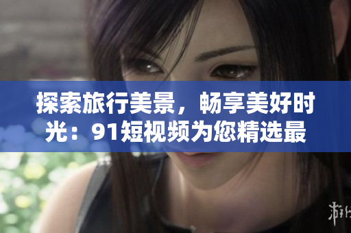 探索旅行美景，畅享美好时光：9.1短视频为您精选最佳旅游景点