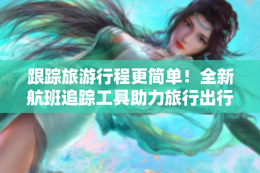 跟踪旅游行程更简单！全新航班追踪工具助力旅行出行