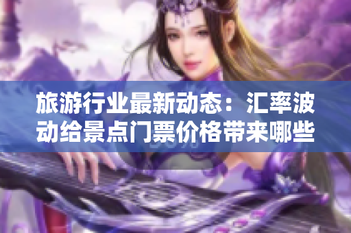 旅游行业最新动态：汇率波动给景点门票价格带来哪些变化？