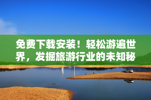 免费下载安装！轻松游遍世界，发掘旅游行业的未知秘密！