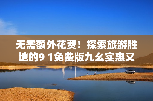 无需额外花费！探索旅游胜地的9 1免费版九幺实惠又便捷