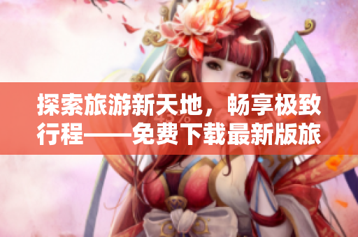 探索旅游新天地，畅享极致行程——免费下载最新版旅游应用