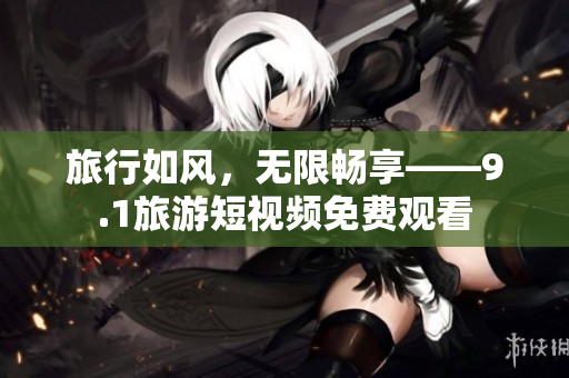 旅行如风，无限畅享——9.1旅游短视频免费观看