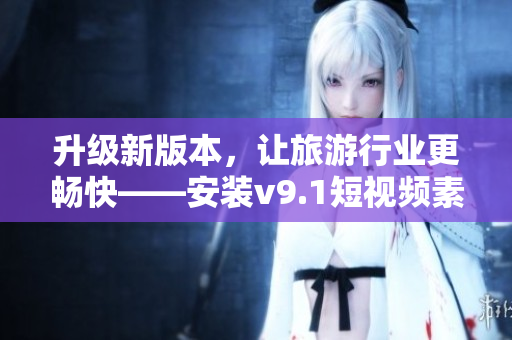 升级新版本，让旅游行业更畅快——安装v9.1短视频素材