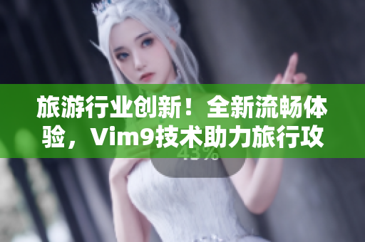 旅游行业创新！全新流畅体验，Vim9技术助力旅行攻略编写发布！