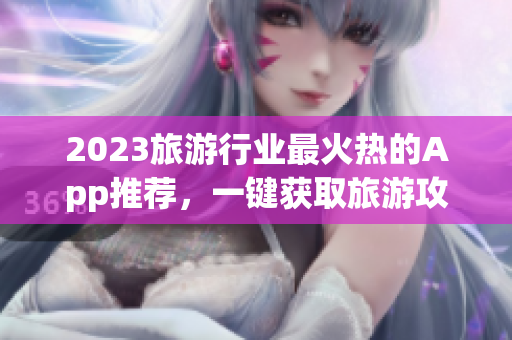 2023旅游行业最火热的App推荐，一键获取旅游攻略和景点信息！