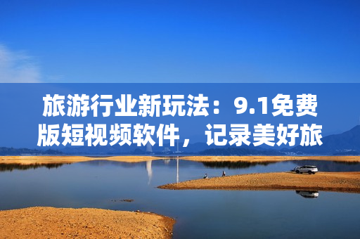 旅游行业新玩法：9.1免费版短视频软件，记录美好旅行时光