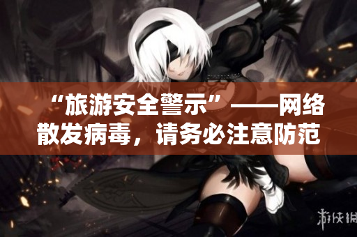“旅游安全警示”——网络散发病毒，请务必注意防范。